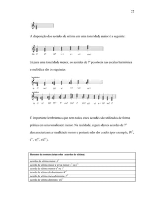 22
A disposição dos acordes de sétima em uma tonalidade maior é a seguinte:
Já para uma tonalidade menor, os acordes de 7a
possíveis nas escalas harmônica
e melódica são os seguintes:
É importante lembrarmos que nem todos estes acordes são utilizados de forma
prática em uma tonalidade menor. Na realidade, alguns destes acordes de 7a
descaracterizam a tonalidade menor e portanto não são usados (por exemplo, IV7
,
i7+
, viø7
, viiø7
).
Resumo da nomenclatura dos acordes de sétima:
acordes de sétima maior– I7
acorde de sétima maior e terça menor–i7
ou i7+
acorde de sétima menor–i7
ou i7-
acorde de sétima de dominante–V7
acorde de sétima meio-diminuta– iø7
acorde de sétima diminuta–viio7
 