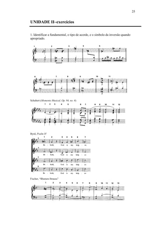 25
UNIDADE II–exercícios
1. Identificar a fundamental, o tipo de acorde, e o símbolo da inversão quando
apropriado.
Schubert (Momento Musical, Op. 94, no. 6)
Byrd, Psalm IV
Fischer, “Blumen-Strauss”
 