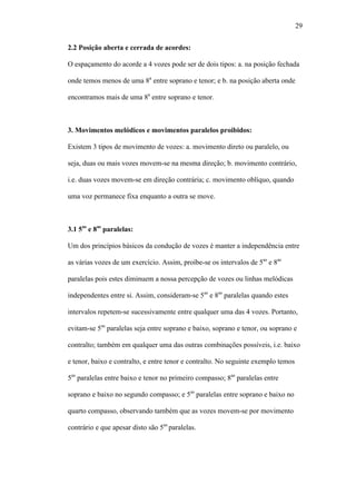 29
2.2 Posição aberta e cerrada de acordes:
O espaçamento do acorde a 4 vozes pode ser de dois tipos: a. na posição fechada
onde temos menos de uma 8a
entre soprano e tenor; e b. na posição aberta onde
encontramos mais de uma 8a
entre soprano e tenor.
3. Movimentos melódicos e movimentos paralelos proibidos:
Existem 3 tipos de movimento de vozes: a. movimento direto ou paralelo, ou
seja, duas ou mais vozes movem-se na mesma direção; b. movimento contrário,
i.e. duas vozes movem-se em direção contrária; c. movimento oblíquo, quando
uma voz permanece fixa enquanto a outra se move.
3.1 5as
e 8as
paralelas:
Um dos princípios básicos da condução de vozes é manter a independência entre
as várias vozes de um exercício. Assim, proíbe-se os intervalos de 5as
e 8as
paralelas pois estes diminuem a nossa percepção de vozes ou linhas melódicas
independentes entre si. Assim, consideram-se 5as
e 8as
paralelas quando estes
intervalos repetem-se sucessivamente entre qualquer uma das 4 vozes. Portanto,
evitam-se 5as
paralelas seja entre soprano e baixo, soprano e tenor, ou soprano e
contralto; também em qualquer uma das outras combinações possíveis, i.e. baixo
e tenor, baixo e contralto, e entre tenor e contralto. No seguinte exemplo temos
5as
paralelas entre baixo e tenor no primeiro compasso; 8as
paralelas entre
soprano e baixo no segundo compasso; e 5as
paralelas entre soprano e baixo no
quarto compasso, observando também que as vozes movem-se por movimento
contrário e que apesar disto são 5as
paralelas.
 