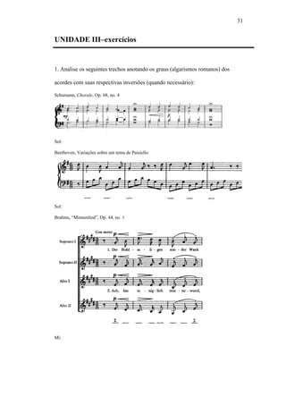 31
UNIDADE III–exercícios
1. Analise os seguintes trechos anotando os graus (algarismos romanos) dos
acordes com suas respectivas inversões (quando necessário):
Schumann, Chorale, Op. 68, no. 4
Sol:
Beethoven, Variações sobre um tema de Paisiello
Sol:
Brahms, “Minnenlied”, Op. 44, no. 1
Mi:
 