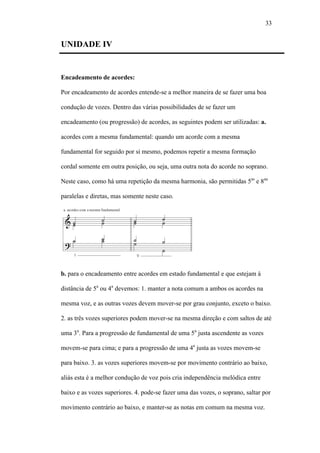 33
UNIDADE IV
Encadeamento de acordes:
Por encadeamento de acordes entende-se a melhor maneira de se fazer uma boa
condução de vozes. Dentro das várias possibilidades de se fazer um
encadeamento (ou progressão) de acordes, as seguintes podem ser utilizadas: a.
acordes com a mesma fundamental: quando um acorde com a mesma
fundamental for seguido por si mesmo, podemos repetir a mesma formação
cordal somente em outra posição, ou seja, uma outra nota do acorde no soprano.
Neste caso, como há uma repetição da mesma harmonia, são permitidas 5as
e 8aa
paralelas e diretas, mas somente neste caso.
b. para o encadeamento entre acordes em estado fundamental e que estejam à
distância de 5a
ou 4a
devemos: 1. manter a nota comum a ambos os acordes na
mesma voz, e as outras vozes devem mover-se por grau conjunto, exceto o baixo.
2. as três vozes superiores podem mover-se na mesma direção e com saltos de até
uma 3a
. Para a progressão de fundamental de uma 5a
justa ascendente as vozes
movem-se para cima; e para a progressão de uma 4a
justa as vozes movem-se
para baixo. 3. as vozes superiores movem-se por movimento contrário ao baixo,
aliás esta é a melhor condução de voz pois cria independência melódica entre
baixo e as vozes superiores. 4. pode-se fazer uma das vozes, o soprano, saltar por
movimento contrário ao baixo, e manter-se as notas em comum na mesma voz.
 