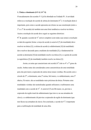 39
1. Tônica e dominante (I-V-I; I-V7
-I)
O encadeamento dos acordes V–I já foi abordado na Unidade IV. A novidade
refere-se a resolução do acorde de sétima de dominante (V7
). A resolução deste é
importante, pois como o acorde apresenta um trítono na sua constituição (entre a
3a
e a 7a
do acorde) ele também tem uma forte tendência a resolver na tônica.
Assim a resolução do acorde deve seguir as seguintes diretrizes:
V7
–I: quando o acorde de V7
estiver completo (com todas suas notas) a resolução
se dará da seguinte forma: a terça do acorde (a sensível [7] da tonalidade) deve
resolver na tônica [1]; a sétima do acorde (a subdominante [4] da tonalidade)
deve resolver descendo para a mediante da tonalidade [3]; a fundamental do
acorde (a dominante [5] da tonalidade) resolve na tônica [1]; e a quinta do acorde
(a supertônica [2] da tonalidade) também resolve na tônica [1].
Assim, as notas que caracterizam este acorde (V7
) são os 4o
e 7o
graus da
escala. Ambas notas são consideradas como características de uma tonalidade
pois elas previnem a expressão de outras áreas tonais vizinhas. De acordo com o
círculo de 5as
, a dominante, uma 5a
acima, Sol maior, e a subdominante, uma 5a
abaixo, Fá maior, são as tonalidades mais próximas da tônica. Portanto estas
tonalidades vizinhas são neutralizadas quando utilizamos e reafirmamos uma
tonalidade com o acorde de V7
. A sensível (7) em Dó maior, si , previne a
expressão da região tonal da subdominante (que tem si na sua armadura de
clave); e a subdominante (4) previne a expressão da região da dominante (que
tem fá na sua armadura de clave). Em conclusão, o acorde de V7
é importante
para a reafirmação da tonalidade de uma obra.
 