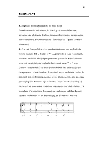 46
UNIDADE VI
1. Ampliação do modelo cadencial no modo maior.
O modelo cadencial mais simples, I–IV–V–I, pode ser ampliada com o
acréscimo ou a substituição de alguns destes acordes por outros que apresentem
função semelhante. Um primeiro caso é a substituição do IV pelo ii (acorde de
supertônica).
1.1 O acorde de supertônica ocorre quando consideramos uma ampliação do
modelo cadencial de I–V–I para I–ii–V–I. A progressão ii–V, de 4a
ascendente,
reafirma a tonalidade principal por apresentar o grau escalar 4 (subdominante)
como nota característica da tonalidade, lembre-se de que os 7o
e 4o
graus
[sensível e subdominante] são notas que caracterizam uma tonalidade; e que
estas previnem a possível mudança de área tonal para as tonalidades vizinhas da
dominante e da subdominante. Assim, o acorde ii funciona como uma espécie de
preparação para a dominante e pode substituir o acorde de subdominante (IV):
ii(IV)–V–I. No modo menor, o acorde de supertônica é uma tríade diminuta (iiº)
e envolve o 6o
grau da forma descendente da escala menor melódica. Portanto
devemos conduzir este [6] em direção ao [5], em dó menor lá para sol .
 