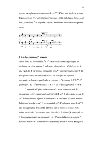 55
seguinte exemplo vemos como os acordes de V6
e I6
têm uma função de acordes
de passagem que provêem uma maior variedade à linha melódica do baixo. Além
disso, o acorde de I6
no segundo compasso possibilita a imitação entre soprano e
baixo.
2. Uso das tríades em 1a
inversão.
Temos como uso freqüente de I6
e V6
, a função de acordes de passagem ou
bordadura. No primeiro caso, I6
prolongará a harmonia de I (tônica) através de
uma repetição da harmonia, e no segundo caso, V6
tanto servirá como acorde de
passagem ou como um acorde bordadura. Por exemplo, nas seguintes
progressões as funções especificadas se realizam: I–I6
(prolonga I)–V; I–V–V6
(prolonga V)–I; I–V6
(bordadura de I)–I; I–V–vi–V6
(passagem entre vi e I)–I.
O acorde de viiº pode também ser usado tanto como um acorde de
passagem ou como bordadura de I. A progressão I–viiº6
–I indica que o acorde de
viiº6
é uma bordadura superior da fundamental da tônica (em dó maior, as notas
do baixo seriam: dó–ré–dó). E a progressão I–viiº6
–I6
indica que o acorde viiº6
é
uma passagem entre dois acordes de tônica (em dó maior, as notas do baixo
seriam: dó–ré–mi). Deve-se notar que a dissonância de trítono (4a
aumentada ou
5a
diminuta) deve resolver comumente, i.e. a 4a
aumentada resolve em uma 6a
maior ou menor, e a 5a
diminuta resolve em uma 3a
maior ou menor. Exceções a
 