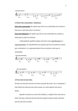 5
2.4 Intervalos aumentados e diminutos.
Intervalos aumentados são aqueles que têm na sua constituição um semitom a
mais que os intervalos justos ou maiores.
Intervalos diminutos são aqueles que têm na sua constituição um semitom a
menos que os justos ou menores.
Ainda podemos qualificar alguns intervalos como superdiminutos ou
superaumentados. Os superdiminutos são aqueles que têm um semitom a menos
que os diminutos; e os superaumentados têm um semitom a mais que os
aumentados.
2.5 Inversão de intervalos.
Inverter um intervalo consiste em trocar a posição das notas, isto é, transportar a
nota inferior do intervalo uma oitava acima, ou a nota superior uma oitava
abaixo.
Quando invertemos um intervalo melódico, a seqüência das notas não se
altera. Ou seja, a primeira nota do intervalo original continua sendo a primeira
nota do intervalo invertido.
 