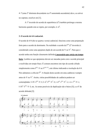 62
4–7 (uma 5a
diminuta descendente ou 4a
aumentada ascendente) deve, se estiver
no soprano, resolver em [1].
A 1a
inversão do acorde de supertônica (ii6
) também prolonga a mesma
harmonia quando esta se repete, por exemplo, ii–ii6
.
3. O acorde de 6/4 cadencial.
O acorde de 6/4 (diz-se quarta e sexta) cadencial, funciona como uma preparação
forte para o acorde de dominante. Na realidade o acorde de I6/4
(2a
inversão) é
considerado como uma apojatura dupla de um acorde de V ou V7
. Para que o
acorde tenha esta função claramente definida é necessário que esteja em tempo
forte. Lembre-se que apojaturas devem ser atacadas junto com o acorde principal
e resolvidas em tempo fraco. É comum encontrar este tipo de acorde cifrado
simplesmente como I6/4
–V ou V6/4–5/3
, este último indicando a resolução da 6/4.
Nós adotamos a cifra de I6/4
. A função deste acorde em uma cadência é sempre
antes do V ou V7
. Assim, várias possibilidades de cadência podem ser
contempladas: I–IV–I6/4
–V–I; I–ii6
–I6/4
–V7
–I; i–iiº6
–i6/4
–V7
–i; i–iv–i6/4
–V–i;
I–IV6
–I6/4
–V–I; etc. As notas possíveis de duplicação são o baixo [5]; e a 6a
do
acorde dobrada [3].
 