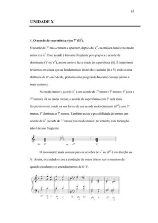 65
UNIDADE X
1. O acorde de supertônica com 7a
(II7
).
O acorde de 7a
mais comum a aparecer, depois do V7
, na música tonal e no modo
maior é o ii7
. Este acorde é bastante freqüente pois prepara o acorde de
dominante (V ou V7
), assim como o faz a tríade de supertônica (ii). É importante
levarmos em conta que as fundamentais destes dois acordes (ii e V) estão a uma
distância de 4a
ascendente, portanto uma progressão bastante comum (senão a
mais comum).
No modo maior o acorde ii7
é um acorde de 7a
menor (3a
menor; 5a
justa e
7a
menor). Já no modo menor, o acorde de supertônica com 7a
será mais
freqüentemente usado na sua forma de um acorde meio-diminuto (iiø7
) com 3a
menor, 5a
diminuta e 7a
menor. Também existe a possibilidade de termos um
acorde de ii7
(acorde de 7a
menor) no modo menor, no entanto, esta formação
não é de uso freqüente.
O movimento mais comum para os acordes de ii7
ou iiø7
é em direção ao
V. Assim, os cuidados com a condução de vozes devem ser os mesmos de
quando estudamos os encadeamentos de ii–V.
 