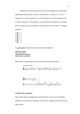 6
Quando da inversão de intervalos ocorre uma mudança na classificação e
qualificação dos intervalos. Assim, os intervalos de 2a
tornam-se 7a
, os de 3a
tornam-se 6a
, os de 4a
tornam-se 5a
, os de 5a
tornam-se 4a
, os de 6a
tornam-se 3a
,
e os de 7a
tornam-se 2a
. Resumindo, a soma do intervalo original e sua inversão
deve ser igual a nove, por exemplo, o intervalo de 2a
e sua inversão 7a
, somados
igualam 9.
1a
8a
= 9
2a
7a
= 9
3a
6a
= 9
4a
5a
= 9
5a
4a
= 9
6a
3a
= 9
7a
2a
= 9
A qualificação de cada intervalo na sua inversão muda de:
Maior para menor
Menor para maior
Aumentado para diminuto
Diminuto para aumentado
Mas lembre-se que somente os intervalos justos permanecem justos.
2.6 Intervalos compostos.
São os intervalos que ultrapassam o limite da oitava, ou oito notas. Podemos
entender que um intervalo composto é um intervalo simples acrescido de uma ou
mais oitavas.
 