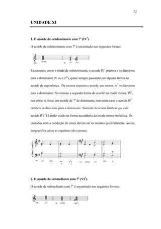 72
UNIDADE XI
1. O acorde de subdominante com 7a
(IV7
).
O acorde de subdominante com 7a
é encontrado nas seguintes formas:
Exatamente como a tríade de subdominante, o acorde IV7
prepara e se direciona
para a dominante (V ou viiº6
), quase sempre passando por alguma forma do
acorde de supertônica. Da mesma maneira o acorde, em menor, iv7
se direciona
para a dominante. No entanto a segunda forma do acorde no modo menor, IV7
,
soa como se fosse um acorde de 7a
de dominante, mas neste caso o acorde IV7
também se direciona para a dominante. Somente devemos lembrar que este
acorde (IV7
) é então usado na forma ascendente da escala menor melódica. Os
cuidados com a condução de vozes devem ser os mesmos já enfatizados. Assim,
progressões como as seguintes são comuns:
2. O acorde de submediante com 7a
(VI7
).
O acorde de submediante com 7a
é encontrado nas seguintes formas:
 