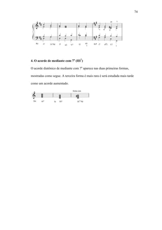 74
4. O acorde de mediante com 7a
(III7
)
O acorde diatônico de mediante com 7a
aparece nas duas primeiras formas,
mostradas como segue. A terceira forma é mais rara é será estudada mais tarde
como um acorde aumentado.
 