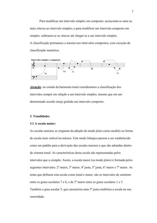 7
Para modificar um intervalo simples em composto: acrescenta-se uma ou
mais oitavas ao intervalo simples; e para modificar um intervalo composto em
simples: subtraem-se as oitavas até chegar-se a um intervalo simples.
A classificação permanece a mesma nos intervalos compostos, com exceção da
classificação numérica.
Atenção: no estudo da harmonia tonal consideramos a classificação dos
intervalos sempre em relação a um intervalo simples, mesmo que em um
determinado acorde esteja grafado um intervalo composto.
3. Tonalidades
3.1 A escala maior:
As escalas maiores se originam da adoção do modo jônio como modelo ou forma
de escala mais estável na música. Este modo litúrgico passou a ser estabelecido
como um padrão para a derivação das escalas maiores e que são adotadas dentro
do sistema tonal. As características desta escala são representadas pelos
intervalos que a compõe. Assim, a escala maior (ou modo jônio) é formada pelos
seguintes intervalos: 2a
maior, 3a
maior, 4a
justa, 5a
justa, 6a
maior e 7a
maior. As
notas que definem esta escala como tonal e maior, são os intervalos de semitom
entre os graus escalares 7 e 8, e de 3a
maior entre os graus escalares 1 e 3.
Também o grau escalar 5, que caracteriza uma 5a
justa estabiliza a escala na sua
sonoridade.
 