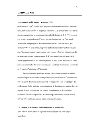 83
UNIDADE XIII
1. Acordes secundários sobre a sensível (vii).
Os acordes de V (V7
) e de viiº (viiº7
) apresentam funções semelhantes na música
tonal, ambos são acordes da função de dominante. A diferença entre o uso destes
dois acordes consiste na sonoridade mais definida do acorde de V (V7
), pois este
tem na sua constituição uma 5a
justa entre sua fundamental e a 5a
do acorde.
Além disto, uma progressão de dominante secundária e sua resolução, por
exemplo V/V–V, apresenta a progressão de fundamental de 4a
justa ascendente
(ou 5a
justa descendente), a progressão mais comum e forte em música tonal. Já
no acorde de sensível esta progressão de 4a
justa ascendente não ocorre, e o
acorde não apresenta na sua constituição uma 5a
justa, o que desestabiliza ainda
mais sua sonoridade. Devemos lembrar que o acorde de 7a
diminuta é constituído
de 3a
menor, 5a
diminuta, e 7a
diminuta.
Quando usamos o acorde de sensível como uma dominante secundária,
temos duas possibilidades na formação do acorde: um acorde viiº7
ou um acorde
viiø7
. O acorde de sétima diminuta (viiº7
), como já visto, é um acorde típico do
modo menor. Se for utilizado como um acorde de dominante secundária, deve ser
seguido de uma tríade menor. No entanto, quando a função de dominante
secundária for utilizada para uma tríade maior podemos tanto usar um acorde
viiø7
ou viiº7
, muito embora este último seja mais freqüente.
2. Exemplos de acordes de sensível com função secundária.
Para o modo maior temos os seguintes acordes de sensível com função
secundária:
 