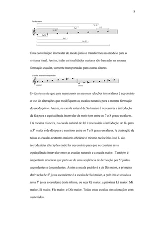 8
Esta constituição intervalar do modo jônio o transformou no modelo para o
sistema tonal. Assim, todas as tonalidades maiores são baseadas na mesma
formação escalar, somente transportadas para outras alturas.
Evidentemente que para mantermos as mesmas relações intervalares é necessário
o uso de alterações que modifiquem as escalas naturais para a mesma formação
do modo jônio. Assim, na escala natural de Sol maior é necessária a introdução
de fá para a equivalência intervalar de meio tom entre os 7 e 8 graus escalares.
Da mesma maneira, na escala natural de Ré é necessária a introdução de fá para
a 3a
maior e de dó para o semitom entre os 7 e 8 graus escalares. A derivação de
todas as escalas restantes maiores obedece o mesmo raciocínio, isto é, são
introduzidas alterações onde for necessário para que se construa uma
equivalência intervalar entre as escalas naturais e a escala maior. Também é
importante observar que parte-se de uma seqüência de derivação por 5a
justas
ascendentes e descendentes. Assim a escala padrão é a de Dó maior, a primeira
derivação de 5a
justa ascendente é a escala de Sol maior, a próxima é situada a
uma 5a
justa ascendente desta última, ou seja Ré maior, a próxima Lá maior, Mi
maior, Si maior, Fá maior, e Dó maior. Todas estas escalas tem alterações com
sustenidos.
 