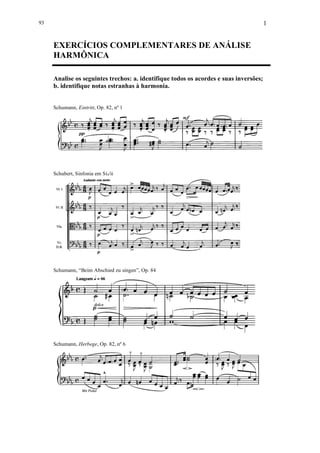 1
EXERCÍCIOS COMPLEMENTARES DE ANÁLISE
HARMÔNICA
Analise os seguintes trechos: a. identifique todos os acordes e suas inversões;
b. identifique notas estranhas à harmonia.
Schumann, Eintritt, Op. 82, nº 1
Schubert, Sinfonia em Si /ii
Schumann, “Beim Abschied zu singen”, Op. 84
Schumann, Herbege, Op. 82, nº 6
93
 