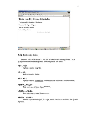 10




1.2.2 Estilos de texto

   Além da TAG <CENTER>...</CENTER> existem as seguintes TAGs
que podem ser utilizadas para a formatação de um texto.

<B>...</B>
      Aplica o estilo negrito.

<I>...</I>
      Aplica o estilo itálico.

<U>...</U>
      Aplica o estilo sublinhado (nem todos os browser o reconhecem).

<SUP>...</SUP>
      Faz com que o texto fique sobrescrito.

<SUB>...</SUB>
      Faz com que o texto fique subscrito.

<PRE>...</PRE>
       Utiliza a pré-formatação, ou seja, deixa o texto da maneira em que foi
digitado.
 