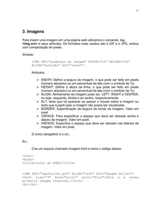 17




3. Imagens
Para inserir uma imagem em uma página web utilizamos o comando, tag,
<img src> e seus atributos. Os formatos mais usados são o GIF e o JPG, ambos
com compactação de pixels.

Sintaxe:

       <IMG SRC="endereço da imagem” WIDTH=”n%” HEIGHT=”n%”
       ALIGN=”posição” ALT=”texto”>

       Atributos:

              WIDTH: Define a largura da imagem, o que pode ser feito em pixels
              (número absoluto) ou em percentual da tela (com o símbolo de %).
              HEIGHT: Define a altura da linha, o que pode ser feito em pixels
              (número absoluto) ou em percentual da tela (com o símbolo de %).
              ALIGN: Alinhamento da imagem pode ser, LEFT, RIGHT e CENTER,
              ou seja, esquerda, direita e ao centro, respectivamente.
              ALT: texto que irá aparecer ao passar o mouse sobre a imagem ou
              texto que surgirá caso a imagem não possa ser visualizada.
              BORDER: Especificação da largura da borda da imagem. Valor em
              pixel.
              VSPACE: Para especificar o espaço que deve ser deixado acima e
              abaixo da imagem. Valor em pixel.
              HSPACE: Especifica o espaço que deve ser deixado nas laterais da
              imagem. Valor em pixel.

       O único obrigatório é o src.

Ex.:

       Crie um arquivo chamado Imagem.html e insira o código abaixo:

<html>
<body>
<title>Curso de HTML</title>


<IMG SRC="img/bullet.gif" ALIGN="left" ALT="Imagem Bullet">
<font size="3" face="arial" color="blue">Esta é a nossa
primeira imagem inserida.</font>
<br><br>
 
