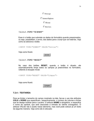 36




      7.2.3.1.4 - TYPE="SUBMIT"

      Esse é o botão que submete os dados do formulário quando pressionados,
      ou seja, possibilitam, o envio, dos dados para o script que vai tratá-los. Veja
      como se adiciona o botão:

      <INPUT TYPE="SUBMIT" VALUE="enviar">

      Veja como ficará:



      7.2.3.1.5 - TYPE="RESET"

      No caso dos botões RESET, quando o botão é clicado, ele
      automaticamente limpa todos os campos já preenchidos no formulário,
      voltando à situação inicial.


      <INPUT TYPE="RESET" VALUE="Limpar">


      Veja como ficará:




7.2.4 – TEXTAREA

Para se limitar o tamanho do campo mostrado na tela, faz-se o uso dos atributos
COLS e ROWS que especificam, respectivamente, o número de colunas e linhas
que se deseja mostrar para o usuário. O atributo NAME é obrigatório, e especifica
o nome da variável, que será associada à entrada do cliente (navegador). O
atributo VALUE não é aceito nesse elemento, mas você pode colocar já um texto
da seguinte maneira. Veja como ele é colocado:
 