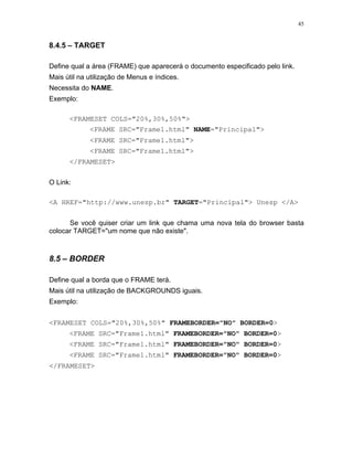 45


8.4.5 – TARGET

Define qual a área (FRAME) que aparecerá o documento especificado pelo link.
Mais útil na utilização de Menus e índices.
Necessita do NAME.
Exemplo:

      <FRAMESET COLS="20%,30%,50%">
             <FRAME SRC="Frame1.html" NAME="Principal">
             <FRAME SRC="Frame1.html">
             <FRAME SRC="Frame1.html">
      </FRAMESET>


O Link:

<A HREF="http://www.unesp.br" TARGET="Principal"> Unesp </A>


      Se você quiser criar um link que chama uma nova tela do browser basta
colocar TARGET="um nome que não existe".



8.5 – BORDER

Define qual a borda que o FRAME terá.
Mais útil na utilização de BACKGROUNDS iguais.
Exemplo:


<FRAMESET COLS="20%,30%,50%" FRAMEBORDER="NO" BORDER=0>
      <FRAME SRC="Frame1.html" FRAMEBORDER="NO" BORDER=0>
      <FRAME SRC="Frame1.html" FRAMEBORDER="NO" BORDER=0>
      <FRAME SRC="Frame1.html" FRAMEBORDER="NO" BORDER=0>
</FRAMESET>
 
