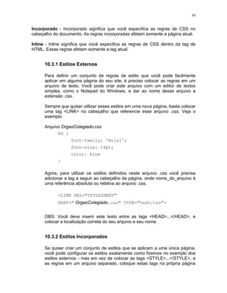 50


Incorporado - Incorporado significa que você especifica as regras de CSS no
cabeçalho do documento. As regras incorporadas afetam somente a página atual.

Inline - Inline significa que você especifica as regras de CSS dentro da tag de
HTML. Essas regras afetam somente a tag atual.


      10.3.1 Estilos Externos

      Para definir um conjunto de regras de estilo que você pode facilmente
      aplicar em alguma página do seu site, é preciso colocar as regras em um
      arquivo de texto. Você pode criar este arquivo com um editor de textos
      simples, como o Notepad do Windows, e dar ao nome desse arquivo a
      extensão .css.

      Sempre que quiser utilizar esses estilos em uma nova página, basta colocar
      uma tag <LINK> no cabeçalho que referencie esse arquivo .css. Veja o
      exemplo:

      Arquivo OrgaoColegiado.css
            H4 {
                   font-family: 'Arial';
                   font-size: 14pt;
                   color: blue
            }

      Agora, para utilizar os estilos definidos neste arquivo .css você precisa
      adicionar a tag a seguir ao cabeçalho da página, onde nome_do_arquivo é
      uma referência absoluta ou relativa ao arquivo .css.

            <LINK REL="STYLESHEET"
            HREF=" OrgaoColegiado.css" TYPE="text/css">


      OBS: Você deve inserir este texto entre as tags <HEAD>...</HEAD>, e
      colocar a localização correta do seu arquivo e seu nome.


      10.3.2 Estilos Incorporados

      Se quiser criar um conjunto de estilos que se aplicam a uma única página,
      você pode configurar os estilos exatamente como fizemos no exemplo dos
      estilos externos - mas em vez de colocar as tags <STYLE>...</STYLE>, e
      as regras em um arquivo separado, coloque estas tags na própria página
 