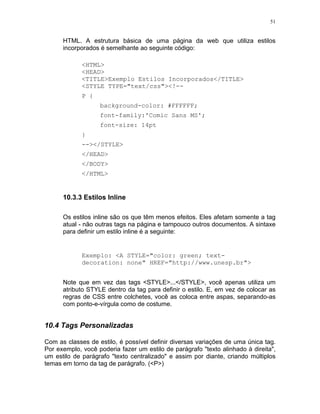 51


      HTML. A estrutura básica de uma página da web que utiliza estilos
      incorporados é semelhante ao seguinte código:

             <HTML>
             <HEAD>
             <TITLE>Exemplo Estilos Incorporados</TITLE>
             <STYLE TYPE="text/css"><!--
             P {
                   background-color: #FFFFFF;
                   font-family:'Comic Sans MS';
                   font-size: 14pt
             }
             --></STYLE>
             </HEAD>
             </BODY>
             </HTML>


      10.3.3 Estilos Inline

      Os estilos inline são os que têm menos efeitos. Eles afetam somente a tag
      atual - não outras tags na página e tampouco outros documentos. A sintaxe
      para definir um estilo inline é a seguinte:


             Exemplo: <A STYLE="color: green; text-
             decoration: none" HREF="http://www.unesp.br">


      Note que em vez das tags <STYLE>...</STYLE>, você apenas utiliza um
      atributo STYLE dentro da tag para definir o estilo. E, em vez de colocar as
      regras de CSS entre colchetes, você as coloca entre aspas, separando-as
      com ponto-e-vírgula como de costume.


10.4 Tags Personalizadas

Com as classes de estilo, é possível definir diversas variações de uma única tag.
Por exemplo, você poderia fazer um estilo de parágrafo "texto alinhado à direita",
um estilo de parágrafo "texto centralizado" e assim por diante, criando múltiplos
temas em torno da tag de parágrafo. (<P>)
 