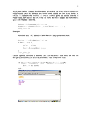 52


Você pode definir classes de estilo tanto em folhas de estilo externa como nas
incorporadas. (Não há sentido em definir uma classe em um estilo inline!) A
sintaxe é praticamente idêntica à sintaxe normal para os estilos externo e
incorporado, com adição de um ponto e o nome da classe depois do elemento na
qual será utilizado o atributo.

      <STYLE TYPE="text/css"><!--
      elemento.nomedaClasse {atributo:valor; ... }
      --></STYLE>
Exemplo:

      Adicionar esta TAG dentro da TAG <Head> da página index.html:

      <STYLE TYPE="text/css"><!--
      A.meuslinks {
             color: blue;
             text-decoration: none
      }
      --></STYLE>
Depois apenas adiciono o atributo CLASS="meuslinks" aos links em que eu
desejar que fiquem azuis e não-sublinhados. Veja como deve ficar:

      <A CLASS="meuslinks" HREF="EstiloTexto.html">
             Estilo de Texto
      </A>
 