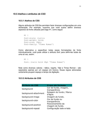 55




10.5 Atalhos e atributos de CSS


     10.5.1 Atalhos de CSS

     Alguns atributos de CSS lhe permitem fazer diversas configurações em uma
     declaração. Por exemplo, suponha que você queira definir diversos
     aspectos da fonte utilizada para tags H1, como segue:


           H1 {
           font-style: italic;
           font-weight: bold;
           font-size: 18pt;
           font-family: 'Times Roman'}


     Como alternativa a especificar todas essas formatações de fonte
     individualmente, você pode utilizar o atributo font: para defini-las todas de
     uma só vez, assim:

           H1 {
           font: italic bold 18pt 'Times Roman'}


     Note como diversos valores - itálico, negrito, 18pt e Times Roman - são
     separados apenas por um espaço em branco. Essas regras abreviadas
     certamente poupam espaço e tempo de digitação.


     10.5.2 Atributos de CSS


         Atributo de CSS                O que ele formata
                                        Cor de fundo, imagem,
         background
                                        transparência.
                                        Rolagem do fundo / Marca
         background-attachment
                                        d'água.
         background-image               Imagem de fundo.
                                        Cor de fundo ou
         background-color
                                        transparência.
                                        Posicionamento da
         background-position
                                        imagem de fundo.
         background-repeat              Configuração lado-a-lado
 
