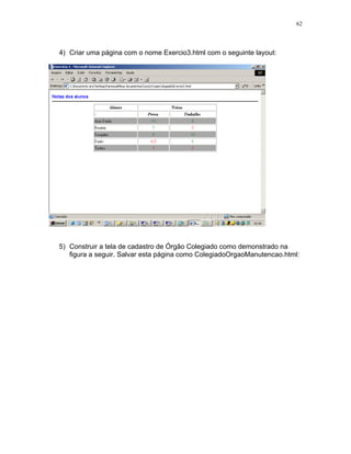 62




4) Criar uma página com o nome Exercio3.html com o seguinte layout:




5) Construir a tela de cadastro de Órgão Colegiado como demonstrado na
   figura a seguir. Salvar esta página como ColegiadoOrgaoManutencao.html:
 