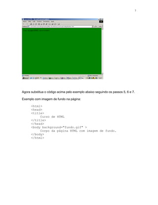 7




Agora substitua o código acima pelo exemplo abaixo seguindo os passos 5, 6 e 7.

Exemplo com imagem de fundo na página:

      <html>
      <head>
      <title>
           Curso de HTML
      </title>
      </head>
      <body background="fundo.gif" >
           Corpo da página HTML com imagem de fundo.
      </body>
      </html>
 