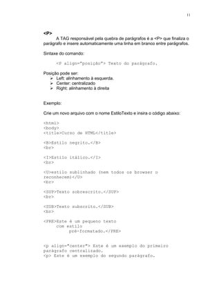 11




<P>
      A TAG responsável pela quebra de parágrafos é a <P> que finaliza o
parágrafo e insere automaticamente uma linha em branco entre parágrafos.

Sintaxe do comando:

      <P align=”posição”> Texto do parágrafo.

Posição pode ser:
      Left: alinhamento à esquerda.
      Center: centralizado
      Right: alinhamento à direita


Exemplo:

Crie um novo arquivo com o nome EstiloTexto e insira o código abaixo:

<html>
<body>
<title>Curso de HTML</title>

<B>Estilo negrito.</B>
<br>

<I>Estilo itálico.</I>
<br>

<U>estilo sublinhado (nem todos os browser o
reconhecem)</U>
<br>

<SUP>Texto sobrescrito.</SUP>
<br>

<SUB>Texto subscrito.</SUB>
<br>

<PRE>Este é um pequeno texto
     com estilo
          pré-formatado.</PRE>


<p align="center"> Este é um exemplo do primeiro
parágrafo centralizado.
<p> Este é um exemplo do segundo parágrafo.
 