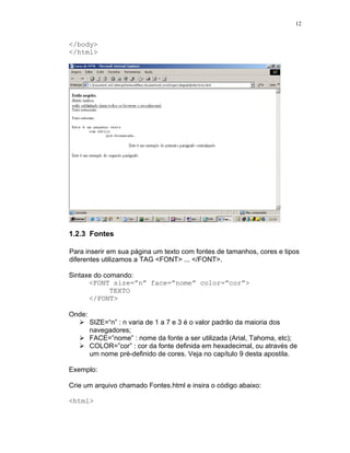 12


</body>
</html>




1.2.3 Fontes

Para inserir em sua página um texto com fontes de tamanhos, cores e tipos
diferentes utilizamos a TAG <FONT> ... </FONT>.

Sintaxe do comando:
      <FONT size=”n” face=”nome” color=”cor”>
             TEXTO
      </FONT>

Onde:
        SIZE=“n” : n varia de 1 a 7 e 3 é o valor padrão da maioria dos
        navegadores;
        FACE=”nome” : nome da fonte a ser utilizada (Arial, Tahoma, etc);
        COLOR=”cor” : cor da fonte definida em hexadecimal, ou através de
        um nome pré-definido de cores. Veja no capítulo 9 desta apostila.

Exemplo:

Crie um arquivo chamado Fontes.html e insira o código abaixo:

<html>
 
