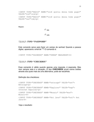 35


<INPUT TYPE="RADIO" NAME="você gostou dessa home page?"
VALUE="sim">sim<p>
<INPUT TYPE="RADIO" NAME="você gostou dessa home page?"
VALUE="nao">não<p>



Repare:




7.2.3.1.2 - TYPE="PASSWORD"

Este comando serve para fazer um campo de senhas! Quando a pessoa
digitar, aparecerá o sinal de "*"! O comando é:


<INPUT TYPE="PASSWORD" NAME="SENHA" MAXLENGHT=6>


7.2.3.1.3 - TYPE="CHECKBOX"

Esse comando é válido quando apenas uma resposta, é esperada. Mas
nem sempre esta é a situação...O tipo CHECKBOX provê outros botões
através dos quais mais de uma alternativa, pode ser escolhida.


Definição dos checkboxs:

<INPUT TYPE="CHECKBOX" NAME="netscape" VALUE="net">
Netscape<p>
<INPUT TYPE="CHECKBOX" NAME="Explorer" VALUE="exp">
Internet Explorer<p>
<INPUT TYPE="CHECKBOX" NAME="Mosaic" VALUE="mos">
Mosaic<P>
<INPUT TYPE="CHECKBOX" NAME="Hot Java" VALUE="hot"> Hot
Java<P>

Veja o resultado:
 