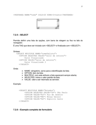 37




<TEXTAREA NAME="nome" COLS=20 ROWS=3>texto</TEXTAREA>




7.2.5 – SELECT

Permite definir uma lista de opções, com barra de rolagem ou fixa na tela do
navegador.
É uma TAG que deve ser iniciada com <SELECT> e finalizada com </SELECT>.


Sintaxe:
   <SELECT MULTIPLE NAME=”nomeDaLista”>
      <OPTION SELECTED VALUE=”valor de retorno”>
           Valor Visualizado
      <OPTION VALUE=”Valor de retorno”>
           Valor Visualizado 2
      </SELECT>

Onde:
            NAME: obrigatório, serve para a identificação da lista;
            OPTION: item da lista;
            MULTIPLE: com este atributo a lista aparecerá sempre aberta;
            SELECTED: indica o valor padrão da lista;
            VALUE: valor a ser retornado ao servidor.

Exemplo:


        <SELECT MULTIPLE NAME=”Estados”>
             <OPTION SELECTED VALUE=”SP”> São Paulo
             <OPTION VALUE=”RJ”> Rio de Janeiro
             <OPTION VALUE=”MG”> Minas Gerais
             <OPTION VALUE=”ES”> Espírito Santo
        </SELECT>



7.2.6 – Exemplo completo de formulário
 