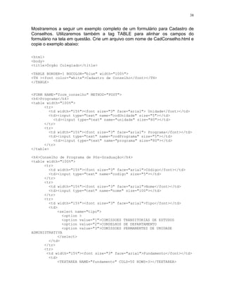 38


Mostraremos a seguir um exemplo completo de um formulário para Cadastro de
Conselhos. Utilizaremos também a tag TABLE para alinhar os campos do
formulário na tela em questão. Crie um arquivo com nome de CadConselho.html e
copie o exemplo abaixo:

<html>
<body>
<title>Órgão Colegiado</title>

<TABLE BORDER=1 BGCOLOR="blue" width="100%">
<TH ><font color="white">Cadastro de Conselho</font></TH>
</TABLE>


<FORM NAME="form_conselho" METHOD="POST">
<h4>Programa</h4>
<table width="100%">
      <tr>
        <td width="15%"><font size="3" face="arial"> Unidade</font></td>
        <td><input type="text" name="codUnidade" size="5"></td>
           <td><input type="text" name="unidade" size="80"></td>
      </tr>
      <tr>
        <td width="15%"><font size="3" face="arial"> Programa</font></td>
        <td><input type="text" name="codPrograma" size="5"></td>
           <td><input type="text" name="programa" size="80"></td>
      </tr>
</table>

<h4>Conselho de Programa de Pós-Graduação</h4>
<table width="100%">
      <tr>
        <td width="15%"><font size="3" face="arial">Código</font></td>
        <td><input type="text" name="codigo" size="5"></td>
      </tr>
      <tr>
        <td width="15%"><font size="3" face="arial">Nome</font></td>
        <td><input type="text" name="nome" size="100"></td>
      </tr>
      <tr>
        <td width="15%"><font size="3" face="arial">Tipo</font></td>
        <td>
            <select name="tipo">
              <option >
              <option value="1">COMISSOES TRANSITORIAS DE ESTUDOS
              <option value="2">CONSELHOS DE DEPARTAMENTO
              <option value="3">COMISSOES PERMANENTES DE UNIDADE
ADMINISTRATIVA
            </select>
        </td>
      </tr>
      <tr>
       <td width="15%"><font size="3" face="arial">Fundamento</font></td>
        <td>
            <TEXTAREA NAME="fundamento" COLS=50 ROWS=3></TEXTAREA>
 