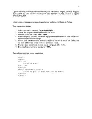 6


Opcionalmente podemos indicar uma cor para o fundo da página, usando a opção
BGCOLOR, ou um arquivo de imagem para formar o fundo, usando a opção
BACKGROUND.


Iniciaremos a nossa primeira página editando o código no Bloco de Notas.

Siga os passos abaixo:

   1. Crie uma pasta chamada OrgaoColegiado.
   2. Clique em Arquivo/Novo/Documento de Texto
   3. Nomeie o arquivo como index.html.
   4. Abra o arquivo, você irá notar que a página está em branco, pois ainda não
      escrevemos nenhum código.
   5. Clique com o botão direito do mouse sobre o arquivo e clique em Editar, ele
      irá abrir o bloco de notas com seu conteúdo vazio.
   6. Copie e cole o exemplo abaixo, salve o arquivo .txt e feche.
   7. Depois abra novamente o arquivo HTML.


Exemplo com cor de fundo na página:

        <html>
        <head>
        <title>
             Curso de HTML
        </title>
        </head>
        <body bgcolor="green" >
             Corpo da página HTML com cor de fundo.
        </body>
        </html>
 