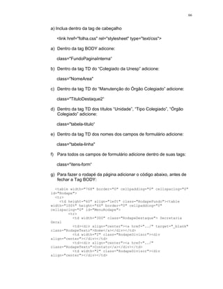 66


a) Inclua dentro da tag de cabeçalho

   <link href="folha.css" rel="stylesheet" type="text/css">

a) Dentro da tag BODY adicone:

   class="FundoPaginaInterna“

b) Dentro da tag TD do “Colegiado da Unesp” adicione:

   class="NomeArea"

c) Dentro da tag TD do “Manutenção do Órgão Colegiado” adicione:

   class="TituloDestaque2“

d) Dentro da tag TD dos títulos “Unidade”, “Tipo Colegiado”, “Órgão
   Colegiado” adicione:

   class="tabela-titulo“

e) Dentro da tag TD dos nomes dos campos de formulário adicione:

   class="tabela-linha"

f) Para todos os campos de formulário adicione dentro de suas tags:

   class="itens-form“

g) Para fazer o rodapé da página adicionar o código abaixo, antes de
   fechar a Tag BODY:

  <table width="768" border="0" cellpadding="0" cellspacing="0"
id="Rodape">
  <tr>
    <td height="60" align="left" class="RodapeFundo"><table
width="100%" height="60" border="0" cellpadding="0"
cellspacing="0" id="MenuRodape">
        <tr>
          <td width="300" class="RodapeDestaque"> Secretaria
Geral
          <td><div align="center"><a href="../" target="_blank"
class="RodapeTexto">Home</a></div></td>
          <td width="2" class="RodapeDivisor"><div
align="center"></div></td>
          <td><div align="center"><a href="../"
class="RodapeTexto">Contato</a></div></td>
          <td width="2" class="RodapeDivisor"><div
align="center"></div></td>
 