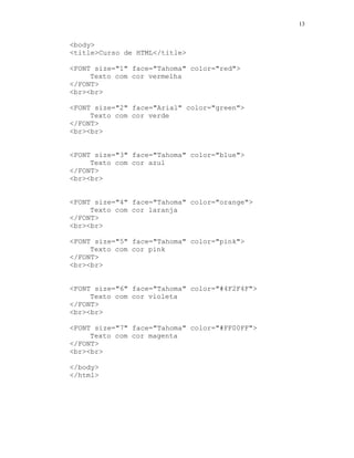 13


<body>
<title>Curso de HTML</title>

<FONT size="1" face="Tahoma" color="red">
     Texto com cor vermelha
</FONT>
<br><br>

<FONT size="2" face="Arial" color="green">
     Texto com cor verde
</FONT>
<br><br>


<FONT size="3" face="Tahoma" color="blue">
     Texto com cor azul
</FONT>
<br><br>


<FONT size="4" face="Tahoma" color="orange">
     Texto com cor laranja
</FONT>
<br><br>

<FONT size="5" face="Tahoma" color="pink">
     Texto com cor pink
</FONT>
<br><br>


<FONT size="6" face="Tahoma" color="#4F2F4F">
     Texto com cor violeta
</FONT>
<br><br>

<FONT size="7" face="Tahoma" color="#FF00FF">
     Texto com cor magenta
</FONT>
<br><br>

</body>
</html>
 
