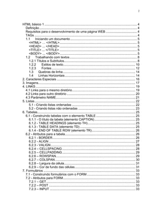 2




HTML básico 1 ........................................................................................................ 4
   Definição.............................................................................................................. 4
   Requisitos para o desenvolvimento de uma página WEB ................................... 4
   TAGs ................................................................................................................... 4
   1.1     Iniciando um documento ........................................................................... 5
     <HTML> … </HTML>....................................................................................... 5
     <HEAD> ... </HEAD> ....................................................................................... 5
     <TITLE> ... </TITLE> ....................................................................................... 5
     <BODY> ... </BODY>....................................................................................... 5
   1.2     Trabalhando com textos............................................................................ 8
     1.2.1 Títulos e Subtítulos.................................................................................. 8
     1.2.2        Estilos de texto................................................................................. 10
     1.2.3        Fontes.............................................................................................. 12
     1.3      Quebras de linha ................................................................................. 14
     1.4      Linhas Horizontais ............................................................................... 14
2. Caracteres Especiais ........................................................................................ 16
3. Imagens............................................................................................................. 17
4. LINKS ................................................................................................................ 19
   4.1 Links para o mesmo diretório....................................................................... 19
   4.2 Links para outro diretório ............................................................................. 20
   4.3 Parâmetro NAME......................................................................................... 21
5. Listas ................................................................................................................. 22
     5.1 - Criando listas ordenadas ....................................................................... 22
     5.2 - Criando listas não ordenadas ................................................................ 23
6. Tabelas.............................................................................................................. 25
   6.1 - Construindo tabelas com o elemento TABLE ............................................ 25
     6.1.1 - O título da tabela (elemento CAPTION).............................................. 25
     6.1.2 - TABLE HEADINGS (elemento TH) ..................................................... 25
     6.1.3 - TABLE DATA (elemento TD) .............................................................. 25
     6.1.4 - END OF TABLE ROW (elemento TR)................................................. 26
   6.2 - Atributos para a tabela............................................................................... 26
     6.2.1 - BORDER............................................................................................. 26
     6.2.2 - ALIGN ................................................................................................. 27
     6.2.3 - VALIGN............................................................................................... 28
     6.2.4 – CELLSPACING .................................................................................. 28
     6.2.5 – CELLPADDING .................................................................................. 29
     6.2.6 – ROWSPAN......................................................................................... 29
     6.2.7 – COLSPAN .......................................................................................... 30
     6.2.8 – Largura da célula................................................................................ 31
     6.2.9 – Cor de fundo das células.................................................................... 31
7. Formulários ....................................................................................................... 33
   7.1 - Construindo formulários com o FORM ...................................................... 33
   7.2 - Atributos para FORM................................................................................. 33
     7.2.1 – GET.................................................................................................... 33
     7.2.2 – POST ................................................................................................. 33
     7.2.3 – INPUT ................................................................................................ 33
 