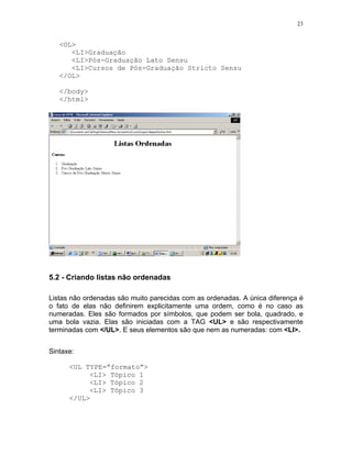 23


   <OL>
      <LI>Graduação
      <LI>Pós-Graduação Lato Sensu
      <LI>Cursos de Pós-Graduação Stricto Sensu
   </OL>

   </body>
   </html>




5.2 - Criando listas não ordenadas

Listas não ordenadas são muito parecidas com as ordenadas. A única diferença é
o fato de elas não definirem explicitamente uma ordem, como é no caso as
numeradas. Eles são formados por símbolos, que podem ser bola, quadrado, e
uma bola vazia. Elas são iniciadas com a TAG <UL> e são respectivamente
terminadas com </UL>. E seus elementos são que nem as numeradas: com <LI>.


Sintaxe:

      <UL TYPE=”formato”>
           <LI> Tópico 1
           <LI> Tópico 2
           <LI> Tópico 3
      </UL>
 