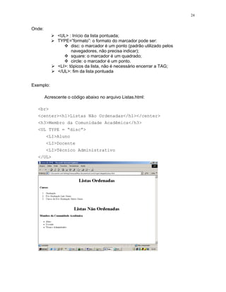 24


Onde:
              <UL> : Início da lista pontuada;
              TYPE=”formato”: o formato do marcador pode ser:
                     disc: o marcador é um ponto (padrão utilizado pelos
                     navegadores, não precisa indicar);
                     square: o marcador é um quadrado;
                     circle: o marcador é um ponto.
              <LI>: tópicos da lista, não é necessário encerrar a TAG;
              </UL>: fim da lista pontuada


Exemplo:

        Acrescente o código abaixo no arquivo Listas.html:

  <br>
  <center><h1>Listas Não Ordenadas</h1></center>
  <h3>Membro da Comunidade Acadêmica</h3>
  <UL TYPE = “disc”>
        <LI>Aluno
        <LI>Docente
        <LI>Técnico Administrativo
  </UL>
 
