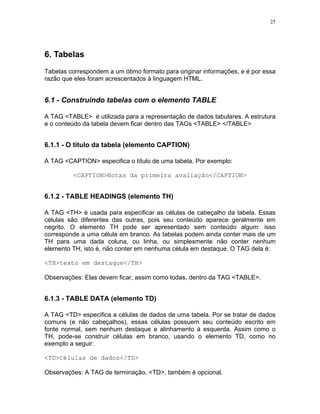 25




6. Tabelas
Tabelas correspondem a um ótimo formato para originar informações, e é por essa
razão que eles foram acrescentados à linguagem HTML.


6.1 - Construindo tabelas com o elemento TABLE

A TAG <TABLE> é utilizada para a representação de dados tabulares. A estrutura
e o conteúdo da tabela devem ficar dentro das TAGs <TABLE> </TABLE>


6.1.1 - O título da tabela (elemento CAPTION)

A TAG <CAPTION> especifica o título de uma tabela. Por exemplo:

         <CAPTION>Notas da primeira avaliação</CAPTION>


6.1.2 - TABLE HEADINGS (elemento TH)

A TAG <TH> é usada para especificar as células de cabeçalho da tabela. Essas
células são diferentes das outras, pois seu conteúdo aparece geralmente em
negrito. O elemento TH pode ser apresentado sem conteúdo algum: isso
corresponde a uma célula em branco. As tabelas podem ainda conter mais de um
TH para uma dada coluna, ou linha, ou simplesmente não conter nenhum
elemento TH, isto é, não conter em nenhuma célula em destaque. O TAG dela é:

<TH>texto em destaque</TH>

Observações: Elas devem ficar, assim como todas, dentro da TAG <TABLE>.


6.1.3 - TABLE DATA (elemento TD)

A TAG <TD> especifica a células de dados de uma tabela. Por se tratar de dados
comuns (e não cabeçalhos), essas células possuem seu conteúdo escrito em
fonte normal, sem nenhum destaque e alinhamento à esquerda. Assim como o
TH, pode-se construir células em branco, usando o elemento TD, como no
exemplo a seguir:

<TD>Células de dados</TD>

Observações: A TAG de terminação, <TD>, também é opcional.
 