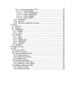 3


        7.2.3.1 - Tipos de elementos TYPE ............................................................ 34
          7.2.3.1.1 - TYPE="RADIO"...................................................................... 34
          7.2.3.1.2 - TYPE="PASSWORD" ............................................................ 35
          7.2.3.1.3 - TYPE="CHECKBOX"............................................................. 35
          7.2.3.1.4 - TYPE="SUBMIT" ................................................................... 36
          7.2.3.1.5 - TYPE="RESET" ..................................................................... 36
     7.2.4 – TEXTAREA ........................................................................................ 36
     7.2.5 – SELECT ............................................................................................. 37
     7.2.6 – Exemplo completo de formulário ........................................................ 37
8. Frames .............................................................................................................. 40
   8.1 - Estrutura .................................................................................................... 40
   8.2 - Sintaxe....................................................................................................... 40
   8.3 – FRAMESET .............................................................................................. 41
     8.3.1 - ROWS................................................................................................. 41
     8.3.2 – COLS ................................................................................................. 42
   8.4 – FRAME ..................................................................................................... 42
     8.4.1 – SRC.................................................................................................... 43
     8.4.2 - NAME.................................................................................................. 43
     8.4.3 – SCROLLING ...................................................................................... 43
     8.4.4 – NORESIZE ......................................................................................... 44
     8.4.5 – TARGET............................................................................................. 45
   8.5 – BORDER .................................................................................................. 45
9. Tabelas de Cores .............................................................................................. 47
10. CSS ................................................................................................................. 48
   10.1 O que é CSS?............................................................................................ 48
   10.2 Como criar estilos ...................................................................................... 48
   10.3 Tipos de Folhas de Estilo........................................................................... 49
     10.3.1 Estilos Externos................................................................................... 50
     10.3.2 Estilos Incorporados............................................................................ 50
     10.3.3 Estilos Inline ........................................................................................ 51
   10.4 Tags Personalizadas ................................................................................. 51
     10.4.1 Utilizando a TAG <DIV> ...................................................................... 53
     10.4.2 Utilizando a TAG <SPAN> .................................................................. 53
   10.5 Atalhos e atributos de CSS........................................................................ 55
     10.5.1 Atalhos de CSS ................................................................................... 55
     10.5.2 Atributos de CSS................................................................................. 55
 