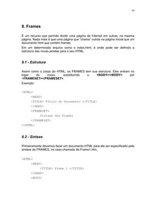 40




8. Frames

É um recurso que permite dividir uma página de Internet em outras, na mesma
página. Nada mais é que uma página que “chama” outras na página inicial que um
documento html que contém frames.
Em um determinado arquivo como o index.html, é onde pode ser definido a
estrutura das novas janelas para o seu HTML.


8.1 - Estrutura

Assim como o corpo do HTML, os FRAMES tem sua estrutura. Eles entram no
lugar    do     corpo,   substituindo  o     <BODY></BODY>          por
<FRAMESET></FRAMESET>.
Exemplo:

<HTML>
      <HEAD>
      <TITLE> Título do Documento </TITLE>
      </HEAD>
      <FRAMESET>
            Sintaxe dos Frames
      </FRAMESET>
</HTML>


8.2 - Sintaxe

Primeiramente devemos fazer um documento HTML para ele ser especificado pela
sintaxe de FRAMES, no caso chamado de Frame1.htm.


<HTML>
      <HEAD>
            <TITLE> Frame 1 </TITLE>
      </HEAD>
      <BODY>
 