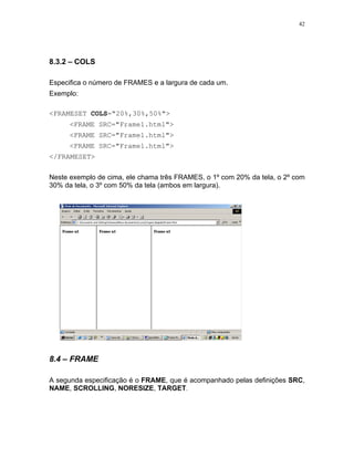 42




8.3.2 – COLS

Especifica o número de FRAMES e a largura de cada um.
Exemplo:

<FRAMESET COLS="20%,30%,50%">
      <FRAME SRC="Frame1.html">
      <FRAME SRC="Frame1.html">
      <FRAME SRC="Frame1.html">
</FRAMESET>

Neste exemplo de cima, ele chama três FRAMES, o 1º com 20% da tela, o 2º com
30% da tela, o 3º com 50% da tela (ambos em largura).




8.4 – FRAME

A segunda especificação é o FRAME, que é acompanhado pelas definições SRC,
NAME, SCROLLING, NORESIZE, TARGET.
 