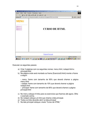 64




Executar os seguintes passos:

      a) Criar 3 páginas com os seguintes nomes: menu.html, rodapé.html e
         principal.html
      b) Na página onde será montado os frame (Exercicio5.html) monte o frame
         a seguir:

         - menu: frame com tamanho de 90% que deverá chamar a página
         menu.html
         - rodape: frame com tamanho de 10% que deverá chamar a página
         rodape.html
         - principal: frame com tamanho de 80% que deverá chamar a página
         principal.html

      c) No menu coloque 4 links para os exercícios que fizemos até agora. Olhe
         o exemplo acima.
      d) No rodapé coloque um link que chame a tela principal.
      e) Todos os links deverão abrir na tela principal
      f) Na tela principal coloque o texto “Curso de HTML”
 