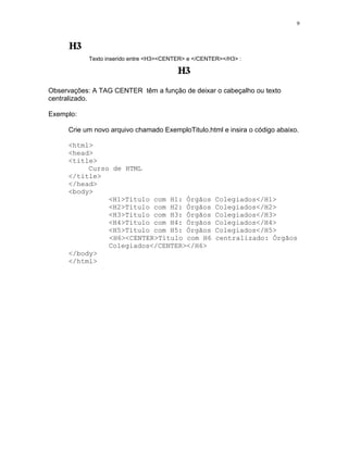 9




            Texto inserido entre <H3><CENTER> e </CENTER></H3> :




Observações: A TAG CENTER têm a função de deixar o cabeçalho ou texto
centralizado.

Exemplo:

     Crie um novo arquivo chamado ExemploTitulo.html e insira o código abaixo.

     <html>
     <head>
     <title>
          Curso de HTML
     </title>
     </head>
     <body>
               <H1>Título com H1: Órgãos               Colegiados</H1>
               <H2>Título com H2: Órgãos               Colegiados</H2>
               <H3>Título com H3: Órgãos               Colegiados</H3>
               <H4>Título com H4: Órgãos               Colegiados</H4>
               <H5>Título com H5: Órgãos               Colegiados</H5>
               <H6><CENTER>Título com H6               centralizado: Órgãos
               Colegiados</CENTER></H6>
     </body>
     </html>
 
