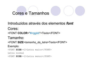 Cores e Tamanhos

Introduzidos através dos elementos font
Cores:
<FONT COLOR="#rrggbb">Texto</FONT>
Tamanho:
<FONT SIZE=tamanho_da_letra>Texto</FONT>
Exemplo:
<FONT SIZE=+2>Letra maior</FONT>
Letra normal
<FONT SIZE=-2>Letra menor</FONT>
 