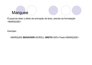Marquee
É possível obter o efeito de animação de texto, através da formatação
<MARQUEE>



Exemplo:

  <MARQUEE BEHAVIOR=SCROLL WIDTH=30%>Texto</MARQUEE>
 