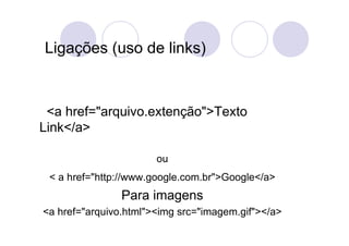 Ligações (uso de links)


 <a href="arquivo.extenção">Texto
Link</a>

                       ou
 < a href="http://www.google.com.br">Google</a>
                Para imagens
<a href="arquivo.html"><img src="imagem.gif"></a>
 