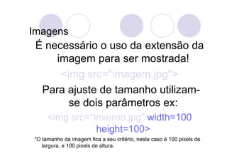 Imagens
 É necessário o uso da extensão da
     imagem para ser mostrada!
      <img src="imagem.jpg">
  Para ajuste de tamanho utilizam-
        se dois parâmetros ex:
     <img src=“Inverno.jpg” width=100
                height=100>
*O tamanho da imagem fica a seu critério, neste caso é 100 pixels de
   largura, e 100 pixels de altura.
 