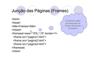 Junção das Páginas (Frames)
<html>
                                      O atributo rows
<head>                                 corresponde as
<title>Frames</title>                 linhas divisórias
                                          da pagina
</head>
<frameset rows=“15%,*,75” border=1>
 <frame src=“pagina1.html”>
 <frame src=“pagina2.html”>
 <frame src=“pagina3.html”>
</frameset:
</html>
 